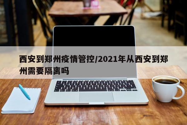 西安到郑州疫情管控/2021年从西安到郑州需要隔离吗