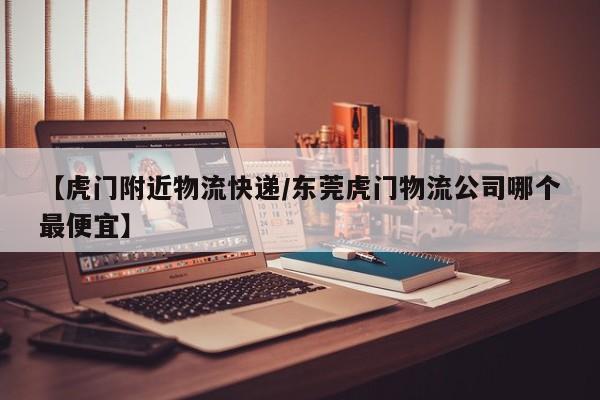 【虎门附近物流快递/东莞虎门物流公司哪个最便宜】