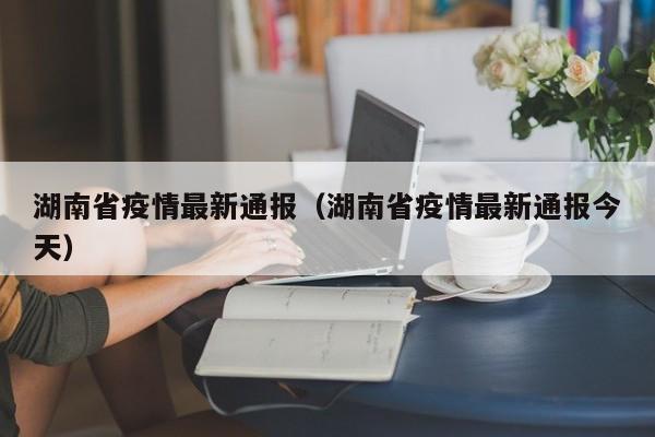 湖南省疫情最新通报（湖南省疫情最新通报今天）