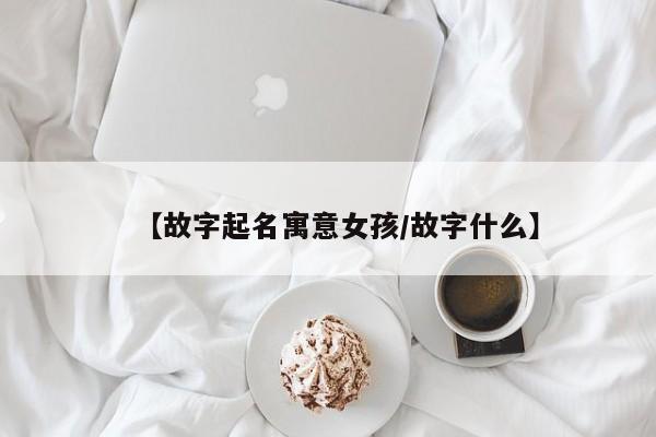 【故字起名寓意女孩/故字什么】