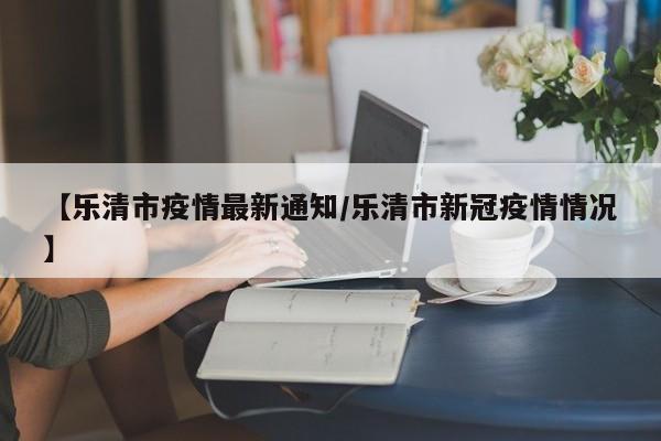 【乐清市疫情最新通知/乐清市新冠疫情情况】