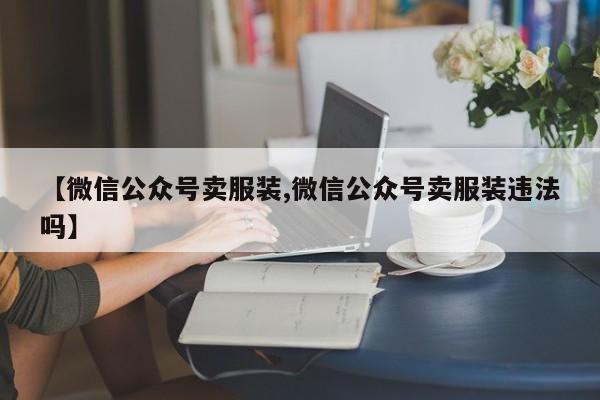 【微信公众号卖服装,微信公众号卖服装违法吗】