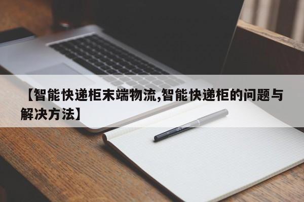 【智能快递柜末端物流,智能快递柜的问题与解决方法】