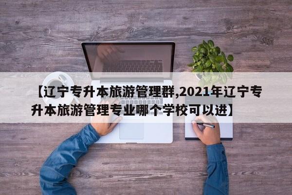 【辽宁专升本旅游管理群,2021年辽宁专升本旅游管理专业哪个学校可以进】
