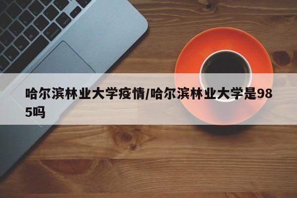 哈尔滨林业大学疫情/哈尔滨林业大学是985吗